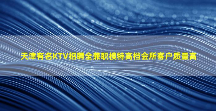 天津有名KTV招聘全兼职模特高档会所客户质量高